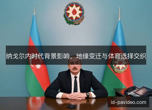 纳戈尔内时代背景影响，地缘变迁与体育选择交织